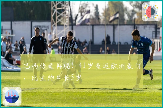 巴西传奇再现！41岁重返欧洲豪门，比主帅年长5岁