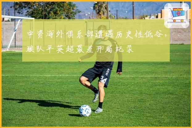 中资海外俱乐部遭遇历史性低谷，狼队平英超最差开局纪录