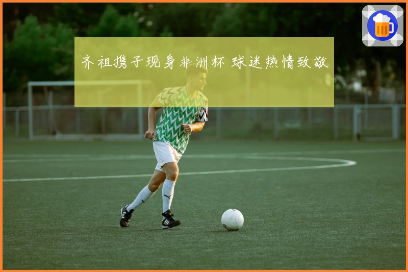 齐祖携子现身非洲杯 球迷热情致敬