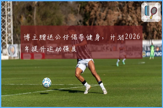 博主赠送公仔倡导健身，计划2026年提升运动强度