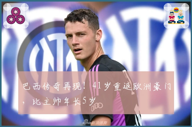 巴西传奇再现！41岁重返欧洲豪门，比主帅年长5岁