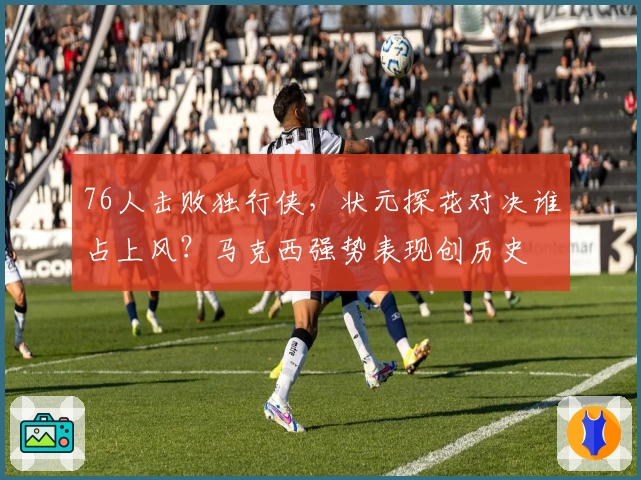 76人击败独行侠，状元探花对决谁占上风？马克西强势表现创历史